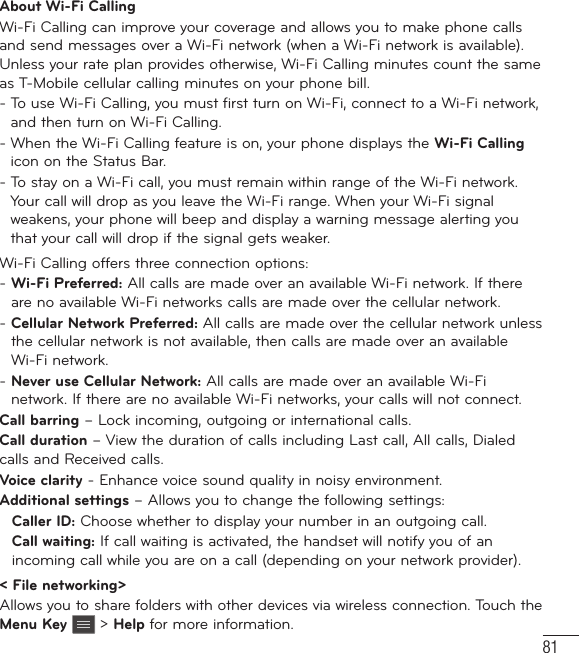 81About Wi-Fi CallingWi-Fi Calling can improve your coverage and allows you to make phone calls and send messages over a Wi-Fi network (when a Wi-Fi network is available). Unless your rate plan provides otherwise, Wi-Fi Calling minutes count the same as T-Mobile cellular calling minutes on your phone bill.-  To use Wi-Fi Calling, you must first turn on Wi-Fi, connect to a Wi-Fi network, and then turn on Wi-Fi Calling.-  When the Wi-Fi Calling feature is on, your phone displays the Wi-Fi Calling icon on the Status Bar.-  To stay on a Wi-Fi call, you must remain within range of the Wi-Fi network. Your call will drop as you leave the Wi-Fi range. When your Wi-Fi signal weakens, your phone will beep and display a warning message alerting you that your call will drop if the signal gets weaker.Wi-Fi Calling offers three connection options:-  Wi-Fi Preferred: All calls are made over an available Wi-Fi network. If there are no available Wi-Fi networks calls are made over the cellular network.-  Cellular Network Preferred: All calls are made over the cellular network unless the cellular network is not available, then calls are made over an available Wi-Fi network.-  Never use Cellular Network: All calls are made over an available Wi-Fi network. If there are no available Wi-Fi networks, your calls will not connect.Call barring – Lock incoming, outgoing or international calls.Call duration – View the duration of calls including Last call, All calls, Dialed calls and Received calls.Voice clarity - Enhance voice sound quality in noisy environment.Additional settings – Allows you to change the following settings:   Caller ID: Choose whether to display your number in an outgoing call.  Call waiting: If call waiting is activated, the handset will notify you of an incoming call while you are on a call (depending on your network provider).&lt; File networking&gt;Allows you to share folders with other devices via wireless connection. Touch the Menu Key  &gt; Help for more information.