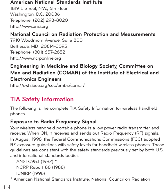 114For Your SafetyAmerican National Standards Institute1819 L Street, N.W., 6th FloorWashington, D.C. 20036Telephone: (202) 293-8020http://www.ansi.orgNational Council on Radiation Protection and Measurements7910 Woodmont Avenue, Suite 800Bethesda, MD  20814-3095Telephone: (301) 657-2652 http://www.ncrponline.orgEngineering in Medicine and Biology Society, Committee on Man and Radiation (COMAR) of the Institute of Electrical and Electronics Engineershttp://ewh.ieee.org/soc/embs/comar/TIA Safety InformationThe following is the complete TIA Safety Information for wireless handheld phones. Exposure to Radio Frequency SignalYour wireless handheld portable phone is a low power radio transmitter and receiver. When ON, it receives and sends out Radio Frequency (RF) signals.In August, 1996, the Federal Communications Commissions (FCC) adopted RF exposure guidelines with safety levels for handheld wireless phones. Those guidelines are consistent with the safety standards previously set by both U.S. and international standards bodies:  ANSI C95.1 (1992) *  NCRP Report 86 (1986) ICNIRP (1996)* American National Standards Institute; National Council on Radiation 