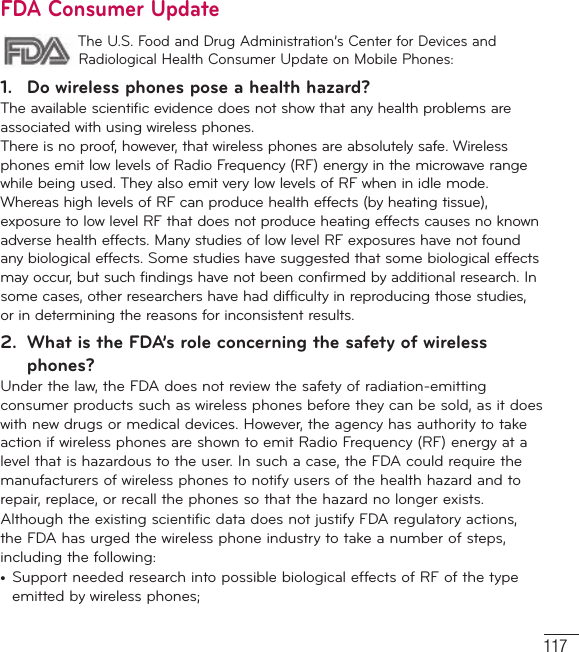117FDA Consumer Update The U.S. Food and Drug Administration’s Center for Devices and Radiological Health Consumer Update on Mobile Phones:1.  Do wireless phones pose a health hazard?The available scientific evidence does not show that any health problems are associated with using wireless phones. There is no proof, however, that wireless phones are absolutely safe. Wireless phones emit low levels of Radio Frequency (RF) energy in the microwave range while being used. They also emit very low levels of RF when in idle mode. Whereas high levels of RF can produce health effects (by heating tissue), exposure to low level RF that does not produce heating effects causes no known adverse health effects. Many studies of low level RF exposures have not found any biological effects. Some studies have suggested that some biological effects may occur, but such findings have not been confirmed by additional research. In some cases, other researchers have had difficulty in reproducing those studies, or in determining the reasons for inconsistent results.2.  What is the FDA’s role concerning the safety of wireless phones?Under the law, the FDA does not review the safety of radiation-emitting consumer products such as wireless phones before they can be sold, as it does with new drugs or medical devices. However, the agency has authority to take action if wireless phones are shown to emit Radio Frequency (RF) energy at a level that is hazardous to the user. In such a case, the FDA could require the manufacturers of wireless phones to notify users of the health hazard and to repair, replace, or recall the phones so that the hazard no longer exists.Although the existing scientific data does not justify FDA regulatory actions, the FDA has urged the wireless phone industry to take a number of steps, including the following:•  Support needed research into possible biological effects of RF of the type emitted by wireless phones;