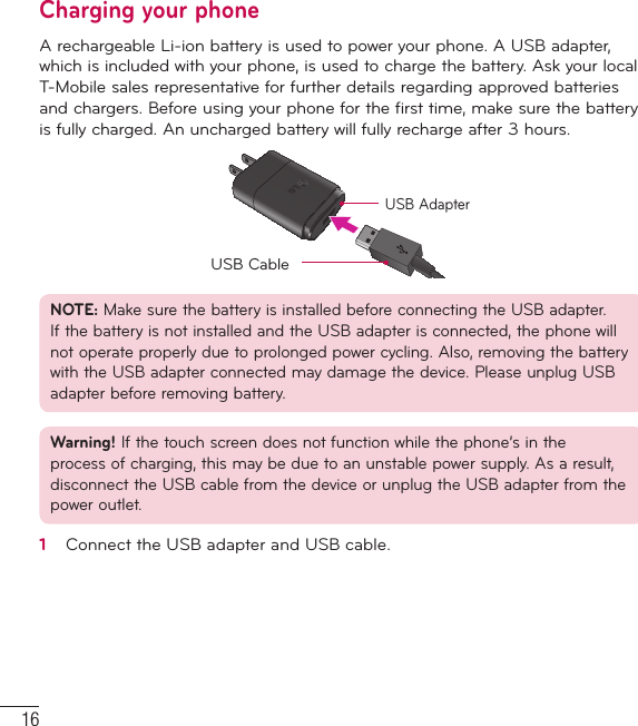 16Getting to know your phoneCharging your phoneA rechargeable Li-ion battery is used to power your phone. A USB adapter, which is included with your phone, is used to charge the battery. Ask your local T-Mobile sales representative for further details regarding approved batteries and chargers. Before using your phone for the first time, make sure the battery is fully charged. An uncharged battery will fully recharge after 3 hours.USB AdapterUSB CableNOTE: Make sure the battery is installed before connecting the USB adapter. If the battery is not installed and the USB adapter is connected, the phone will not operate properly due to prolonged power cycling. Also, removing the battery with the USB adapter connected may damage the device. Please unplug USB adapter before removing battery.Warning! If the touch screen does not function while the phone’s in the process of charging, this may be due to an unstable power supply. As a result, disconnect the USB cable from the device or unplug the USB adapter from the power outlet.1   Connect the USB adapter and USB cable.