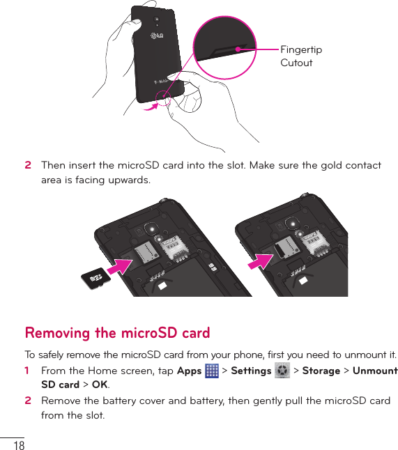18Getting to know your phoneFingertip Cutout2   Then insert the microSD card into the slot. Make sure the gold contact area is facing upwards.Removing the microSD cardTo safely remove the microSD card from your phone, first you need to unmount it.1   From the Home screen, tap Apps  &gt; Settings   &gt; Storage &gt; Unmount SD card &gt; OK.2   Remove the battery cover and battery, then gently pull the microSD card from the slot.