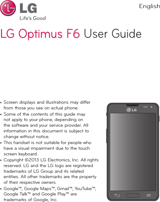 LG Optimus F6LG Optimus F6 User GuideEnglish•  Screen displays and illustrations may differ from those you see on actual phone.•  Some of the contents of this guide may not apply to your phone, depending on the software and your service provider. All information in this document is subject to change without notice.•  This handset is not suitable for people who have a visual impairment due to the touch screen keyboard.•  Copyright ©2013 LG Electronics, Inc. All rights reserved. LG and the LG logo are registered trademarks of LG Group and its related entities. All other trademarks are the property of their respective owners.•  Google™, Google Maps™, Gmail™, YouTube™, Google Talk™ and Google Play™ are trademarks of Google, Inc.
