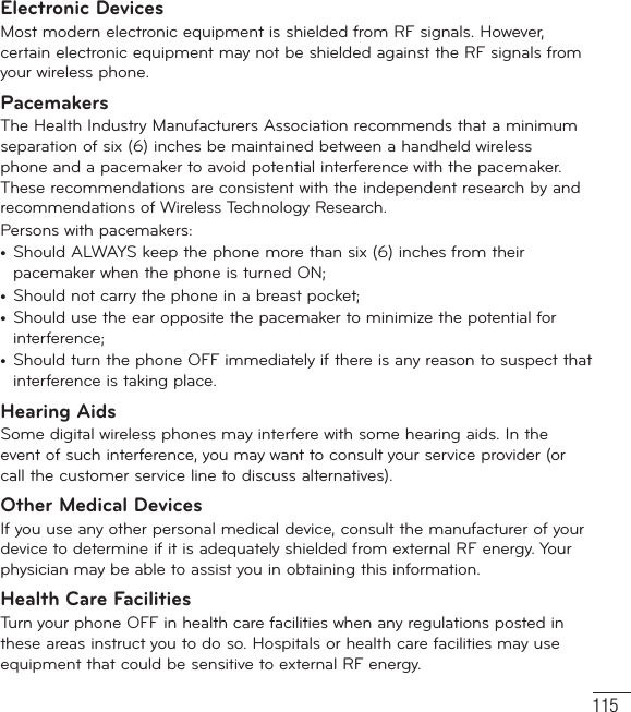 115Electronic DevicesMost modern electronic equipment is shielded from RF signals. However, certain electronic equipment may not be shielded against the RF signals from your wireless phone.PacemakersThe Health Industry Manufacturers Association recommends that a minimum separation of six (6) inches be maintained between a handheld wireless phone and a pacemaker to avoid potential interference with the pacemaker. These recommendations are consistent with the independent research by and recommendations of Wireless Technology Research.Persons with pacemakers:•  Should ALWAYS keep the phone more than six (6) inches from their pacemaker when the phone is turned ON;•  Should not carry the phone in a breast pocket;•  Should use the ear opposite the pacemaker to minimize the potential for interference;•  Should turn the phone OFF immediately if there is any reason to suspect that interference is taking place.Hearing AidsSome digital wireless phones may interfere with some hearing aids. In the event of such interference, you may want to consult your service provider (or call the customer service line to discuss alternatives). Other Medical DevicesIf you use any other personal medical device, consult the manufacturer of your device to determine if it is adequately shielded from external RF energy. Your physician may be able to assist you in obtaining this information. Health Care FacilitiesTurn your phone OFF in health care facilities when any regulations posted in these areas instruct you to do so. Hospitals or health care facilities may use equipment that could be sensitive to external RF energy.