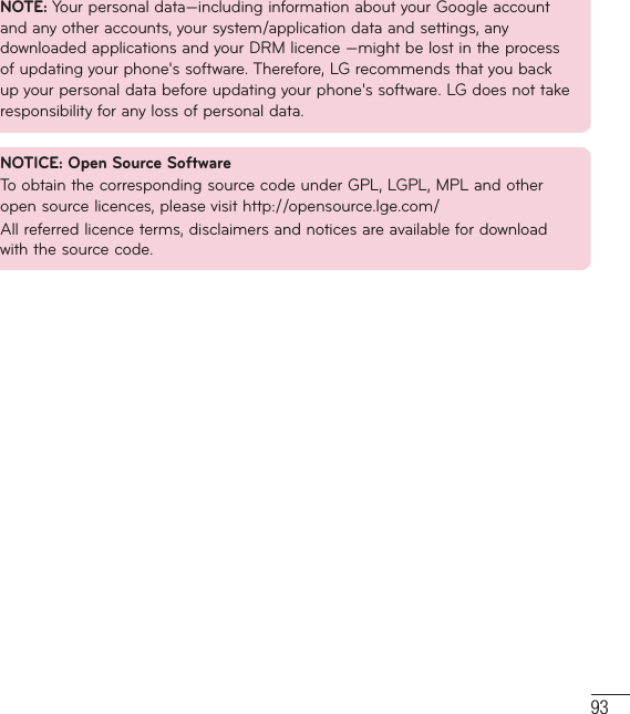 93NOTE: Your personal data—including information about your Google account and any other accounts, your system/application data and settings, any downloaded applications and your DRM licence —might be lost in the process of updating your phone&apos;s software. Therefore, LG recommends that you back up your personal data before updating your phone&apos;s software. LG does not take responsibility for any loss of personal data.NOTICE: Open Source SoftwareTo obtain the corresponding source code under GPL, LGPL, MPL and other open source licences, please visit http://opensource.lge.com/ All referred licence terms, disclaimers and notices are available for download with the source code.