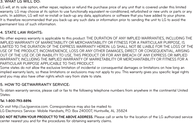 3. WHAT LG WILL DO:LG will, at its sole option, either repair, replace or refund the purchase price of any unit that is covered under this limited warranty. LG may choose at its option to use functionally equivalent re-conditioned, refurbished or new units or parts or any units. In addition, LG will not re-install or back-up any data, applications or software that you have added to your phone. It is therefore recommended that you back-up any such data or information prior to sending the unit to LG to avoid the permanent loss of such information.4. STATE LAW RIGHTS:No other express warranty is applicable to this product. THE DURATION OF ANY IMPLIED WARRANTIES, INCLUDING THE IMPLIED WARRANTY OF MARKETABILITY OR MERCHANTABILITY OR FITNESS FOR A PARTICULAR PURPOSE, IS LIMITED TO THE DURATION OF THE EXPRESS WARRANTY HEREIN. LG SHALL NOT BE LIABLE FOR THE LOSS OF THE USE OF THE PRODUCT, INCONVENIENCE, LOSS OR ANY OTHER DAMAGES, DIRECT OR CONSEQUENTIAL, ARISING OUT OF THE USE OF, OR INABILITY TO USE, THIS PRODUCT OR FOR ANY BREACH OF ANY EXPRESS OR IMPLIED WARRANTY, INCLUDING THE IMPLIED WARRANTY OF MARKETABILITY OR MERCHANTABILITY OR FITNESS FOR A PARTICULAR PURPOSE APPLICABLE TO THIS PRODUCT.Some states do not allow the exclusive limitation of incidental or consequential damages or limitations on how long an implied warranty lasts; so these limitations or exclusions may not apply to you. This warranty gives you speciﬁ c legal rights and you may also have other rights which vary from state to state.5. HOW TO GETWARRANTY SERVICE:To obtain warranty service, please call or fax to the following telephone numbers from anywhere in the continental United States:Tel. 1-800-793-8896 Or visit http://us.lgservice.com. Correspondence may also be mailed to:LG Electronics Service- Mobile Handsets, P.O. Box 240007, Huntsville, AL 35824DO NOT RETURN YOUR PRODUCT TO THE ABOVE ADDRESS. Please call or write for the location of the LG authorized service center nearest you and for the procedures for obtaining warranty claims.