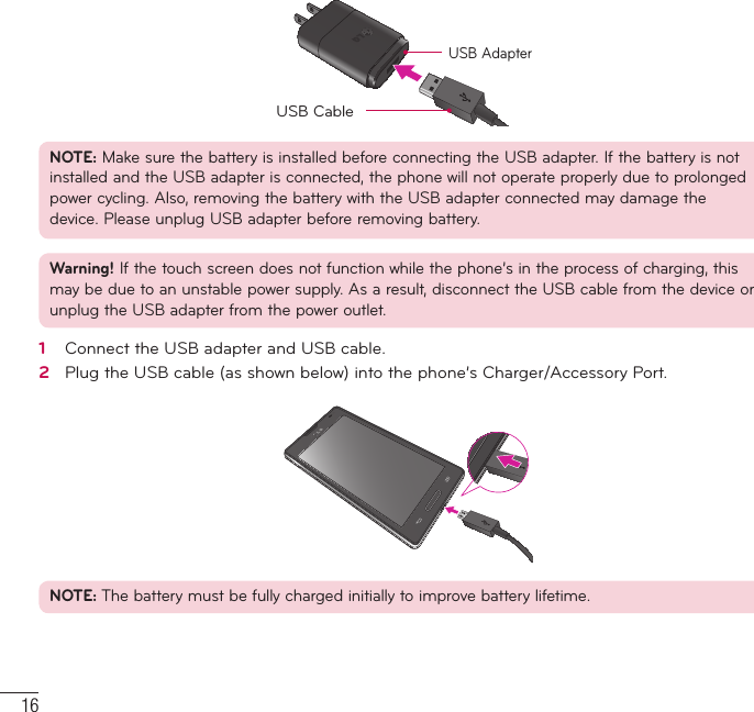 16USB AdapterUSB CableNOTE: Make sure the battery is installed before connecting the USB adapter. If the battery is not installed and the USB adapter is connected, the phone will not operate properly due to prolonged power cycling. Also, removing the battery with the USB adapter connected may damage the device. Please unplug USB adapter before removing battery.Warning! If the touch screen does not function while the phone’s in the process of charging, this may be due to an unstable power supply. As a result, disconnect the USB cable from the device or unplug the USB adapter from the power outlet.1   Connect the USB adapter and USB cable.2   Plug the USB cable (as shown below) into the phone’s Charger/Accessory Port.NOTE: The battery must be fully charged initially to improve battery lifetime.Getting to know your phone