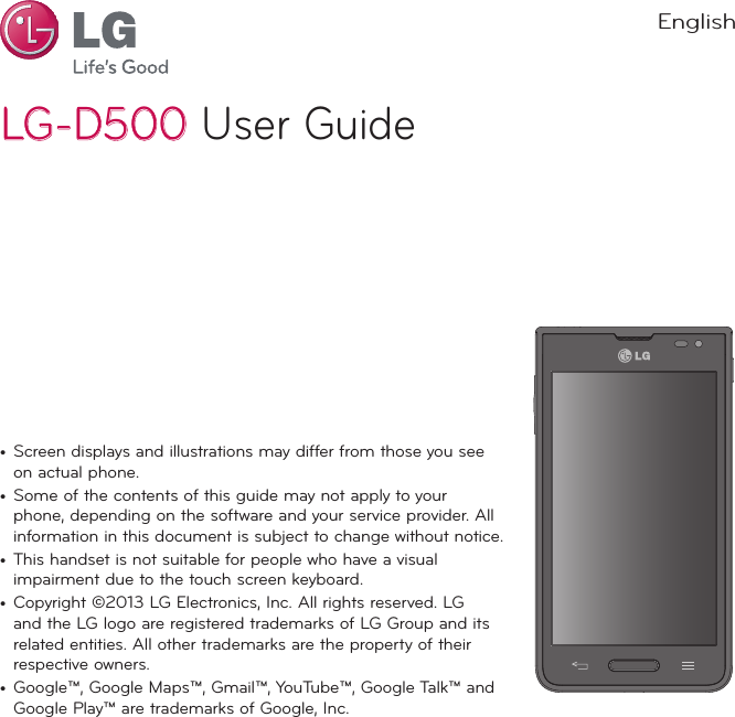 LG-D500LG-D500 User Guide•  Screen displays and illustrations may differ from those you see on actual phone.•  Some of the contents of this guide may not apply to your phone, depending on the software and your service provider. All information in this document is subject to change without notice.•  This handset is not suitable for people who have a visual impairment due to the touch screen keyboard.•  Copyright ©2013 LG Electronics, Inc. All rights reserved. LG and the LG logo are registered trademarks of LG Group and its related entities. All other trademarks are the property of their respective owners.•  Google™, Google Maps™, Gmail™, YouTube™, Google Talk™ and Google Play™ are trademarks of Google, Inc.English