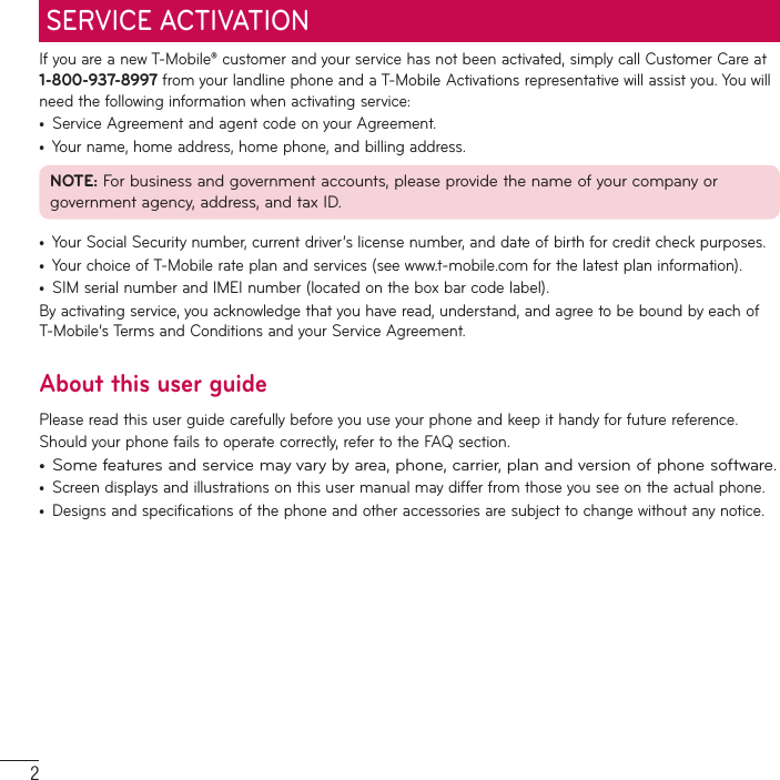 2SERVICE ACTIVATIONIf you are a new T-Mobile® customer and your service has not been activated, simply call Customer Care at 1-800-937-8997 from your landline phone and a T-Mobile Activations representative will assist you. You will need the following information when activating service:•  Service Agreement and agent code on your Agreement.•  Your name, home address, home phone, and billing address.NOTE: For business and government accounts, please provide the name of your company or government agency, address, and tax ID.•  Your Social Security number, current driver’s license number, and date of birth for credit check purposes.•  Your choice of T-Mobile rate plan and services (see www.t-mobile.com for the latest plan information).•  SIM serial number and IMEI number (located on the box bar code label).By activating service, you acknowledge that you have read, understand, and agree to be bound by each of T-Mobile’s Terms and Conditions and your Service Agreement.About this user guidePlease read this user guide carefully before you use your phone and keep it handy for future reference.Should your phone fails to operate correctly, refer to the FAQ section.•  Some features and service may vary by area, phone, carrier, plan and version of phone software.•  Screen displays and illustrations on this user manual may differ from those you see on the actual phone.•  Designs and specifications of the phone and other accessories are subject to change without any notice.