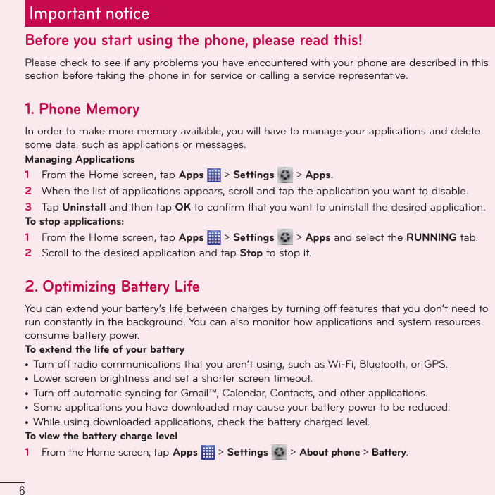 6Important noticeBefore you start using the phone, please read this!Please check to see if any problems you have encountered with your phone are described in this section before taking the phone in for service or calling a service representative.1. Phone MemoryIn order to make more memory available, you will have to manage your applications and delete some data, such as applications or messages.Managing Applications 1   From the Home screen, tap Apps  &gt; Settings   &gt; Apps.2   When the list of applications appears, scroll and tap the application you want to disable.3   Tap Uninstall and then tap OK to conﬁ rm that you want to uninstall the desired application.To stop applications:1   From the Home screen, tap Apps  &gt; Settings   &gt; Apps and select the RUNNING tab.2   Scroll to the desired application and tap Stop to stop it.2.  Optimizing Battery LifeYou can extend your battery’s life between charges by turning off features that you don’t need to run constantly in the background. You can also monitor how applications and system resources consume battery power. To extend the life of your battery•  Turn off radio communications that you aren’t using, such as Wi-Fi, Bluetooth, or GPS. •  Lower screen brightness and set a shorter screen timeout.•  Turn off automatic syncing for Gmail™, Calendar, Contacts, and other applications.•  Some applications you have downloaded may cause your battery power to be reduced.•  While using downloaded applications, check the battery charged level.To view the battery charge level1   From the Home screen, tap Apps  &gt; Settings   &gt; About phone &gt; Battery.
