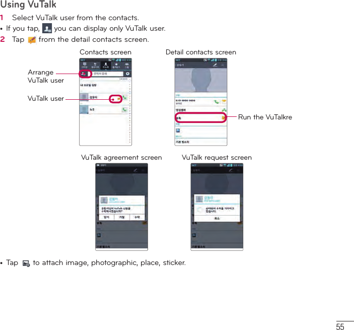 55Using VuTalk1   Select VuTalk user from the contacts.•  If you tap,   you can display only VuTalk user.2   Tap   from the detail contacts screen.Contacts screen Detail contacts screenArrangeVuTalk userVuTalk userRun the VuTalkreVuTalk agreement screen VuTalk request screen •  Tap   to attach image, photographic, place, sticker.