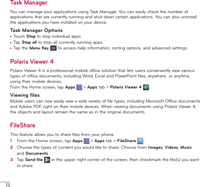 70Task ManagerYou can manage your applications using Task Manager. You can easily check the number of applications that are currently running and shut down certain applications. You can also uninstall the applications you have installed on your device.Task Manager Options•  Touch Stop to stop individual apps.•  Tap Stop all to stop all currently running apps.•  Tap the Menu Key  to access help information, sorting options, and advanced settings.Polaris Viewer 4Polaris Viewer 4 is a professional mobile office solution that lets users conveniently view various types of office documents, including Word, Excel and PowerPoint files, anywhere  or anytime, using their mobile devices.From the Home screen, tap Apps  &gt; Apps tab &gt; Polaris Viewer 4  .Viewing filesMobile users can now easily view a wide variety of file types, including Microsoft Office documents and Adobe PDF, right on their mobile devices. When viewing documents using Polaris Viewer 4, the objects and layout remain the same as in the original documents.FileShareThis feature allows you to share files from your phone.1   From the Home screen, tap Apps  &gt; Apps tab &gt; FileShare  .2   Choose the types of content you would like to share. Choose from Images, Videos, Music and Documents.3   Tap Send ﬁ le  in the upper right corner of the screen, then checkmark the ﬁ le(s) you want to share.Utilities