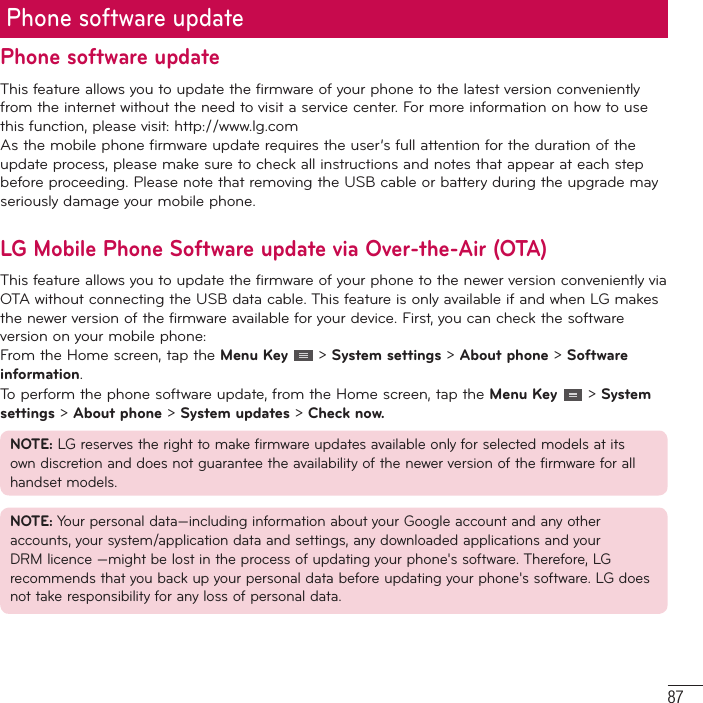 87Phone software updateThis feature allows you to update the firmware of your phone to the latest version conveniently from the internet without the need to visit a service center. For more information on how to use  this function, please visit: http://www.lg.com As the mobile phone firmware update requires the user’s full attention for the duration of the update process, please make sure to check all instructions and notes that appear at each step before proceeding. Please note that removing the USB cable or battery during the upgrade may seriously damage your mobile phone.LG Mobile Phone Software update via Over-the-Air (OTA)This feature allows you to update the firmware of your phone to the newer version conveniently via OTA without connecting the USB data cable. This feature is only available if and when LG makes the newer version of the firmware available for your device. First, you can check the software version on your mobile phone:From the Home screen, tap the Menu Key   &gt; System settings &gt; About phone &gt; Software information.To perform the phone software update, from the Home screen, tap the Menu Key   &gt; System settings &gt; About phone &gt; System updates &gt; Check now.NOTE: LG reserves the right to make firmware updates available only for selected models at its own discretion and does not guarantee the availability of the newer version of the firmware for all handset models.NOTE: Your personal data—including information about your Google account and any other accounts, your system/application data and settings, any downloaded applications and your DRM licence —might be lost in the process of updating your phone&apos;s software. Therefore, LG recommends that you back up your personal data before updating your phone&apos;s software. LG does not take responsibility for any loss of personal data.Phone software update