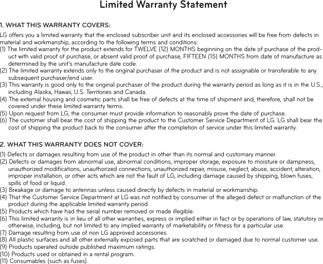 Limited Warranty Statement1.  WHAT THIS WARRANTY COVERS:LG offers you a limited warranty that the enclosed subscriber unit and its enclosed accessories will be free from defects in material and workmanship, according to the following terms and conditions:(1) The limited warranty for the product extends for TWELVE (12) MONTHS beginning on the date of purchase of the prod-uct with valid proof of purchase, or absent valid proof of purchase, FIFTEEN (15) MONTHS from date of manufacture as determined by the unit’s manufacture date code.(2) The limited warranty extends only to the original purchaser of the product and is not assignable or transferable to any subsequent purchaser/end user.(3) This warranty is good only to the original purchaser of the product during the warranty period as long as it is in the U.S., including Alaska, Hawaii, U.S. Territories and Canada.(4) The external housing and cosmetic parts shall be free of defects at the time of shipment and, therefore, shall not be covered under these limited warranty terms.(5) Upon request from LG, the consumer must provide information to reasonably prove the date of purchase.(6) The customer shall bear the cost of shipping the product to the Customer Service Department of LG. LG shall bear the cost of shipping the product back to the consumer after the completion of service under this limited warranty.2.  WHAT THIS WARRANTY DOES NOT COVER:(1) Defects or damages resulting from use of the product in other than its normal and customary manner.(2) Defects or damages from abnormal use, abnormal conditions, improper storage, exposure to moisture or dampness, unauthorized modiﬁ cations, unauthorized connections, unauthorized repair, misuse, neglect, abuse, accident, alteration, improper installation, or other acts which are not the fault of LG, including damage caused by shipping, blown fuses, spills of food or liquid.(3) Breakage or damage to antennas unless caused directly by defects in material or workmanship.(4) That the Customer Service Department at LG was not notiﬁ ed by consumer of the alleged defect or malfunction of the product during the applicable limited warranty period.(5) Products which have had the serial number removed or made illegible.(6) This limited warranty is in lieu of all other warranties, express or implied either in fact or by operations of law, statutory or otherwise, including, but not limited to any implied warranty of marketability or ﬁ tness for a particular use.(7) Damage resulting from use of non LG approved accessories.(8) All plastic surfaces and all other externally exposed parts that are scratched or damaged due to normal customer use.(9) Products operated outside published maximum ratings.(10) Products used or obtained in a rental program.(11) Consumables (such as fuses).