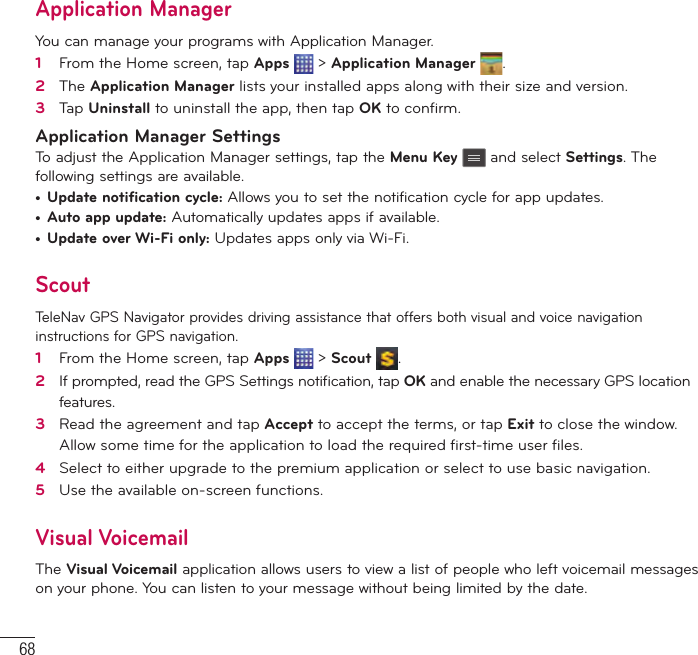 68Application ManagerYou can manage your programs with Application Manager.1   From the Home screen, tap Apps   &gt; Application Manager  .2   The Application Manager lists your installed apps along with their size and version.3   Tap Uninstall to uninstall the app, then tap OK to conﬁ rm.Application Manager SettingsTo adjust the Application Manager settings, tap the Menu Key  and select Settings. The following settings are available.•  Update notification cycle: Allows you to set the notification cycle for app updates.•  Auto app update: Automatically updates apps if available.•  Update over Wi-Fi only: Updates apps only via Wi-Fi.ScoutTeleNav GPS Navigator provides driving assistance that offers both visual and voice navigation instructions for GPS navigation.1   From the Home screen, tap Apps   &gt; Scout  .2   If prompted, read the GPS Settings notiﬁ cation, tap OK and enable the necessary GPS location features.3   Read the agreement and tap Accept to accept the terms, or tap Exit to close the window. Allow some time for the application to load the required ﬁ rst-time user ﬁ les.4   Select to either upgrade to the premium application or select to use basic navigation.5   Use the available on-screen functions.Visual VoicemailThe Visual Voicemail application allows users to view a list of people who left voicemail messages on your phone. You can listen to your message without being limited by the date.Utilities