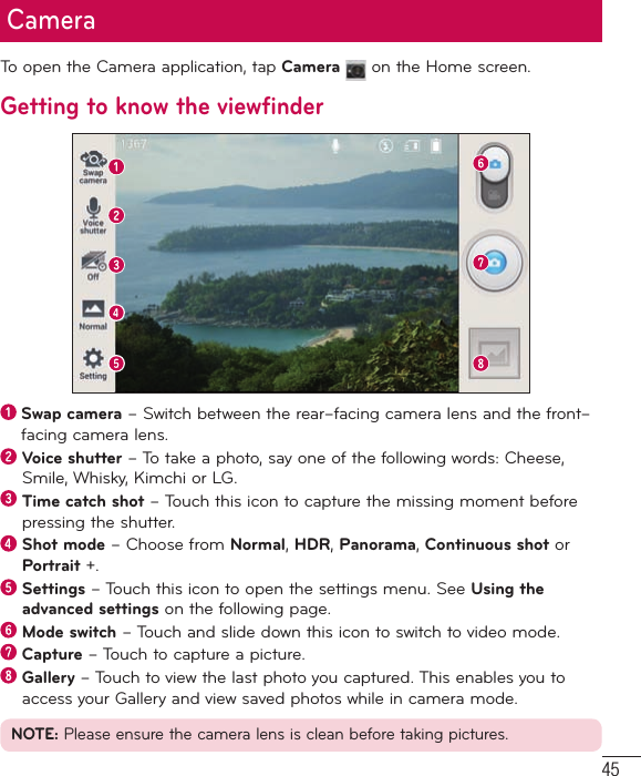 45To open the Camera application, tap Camera  on the Home screen.Getting to know the viewfinder  Swap camera – Switch between the rear–facing camera lens and the front–facing camera lens.  Voice shutter – To take a photo, say one of the following words: Cheese, Smile, Whisky, Kimchi or LG.  Time catch shot – Touch this icon to capture the missing moment before pressing the shutter.  Shot mode – Choose from Normal, HDR, Panorama, Continuous shot or Portrait +.  Settings – Touch this icon to open the settings menu. See Using the advanced settings on the following page.  Mode switch – Touch and slide down this icon to switch to video mode.  Capture – Touch to capture a picture.  Gallery – Touch to view the last photo you captured. This enables you to access your Gallery and view saved photos while in camera mode.NOTE: Please ensure the camera lens is clean before taking pictures.Camera