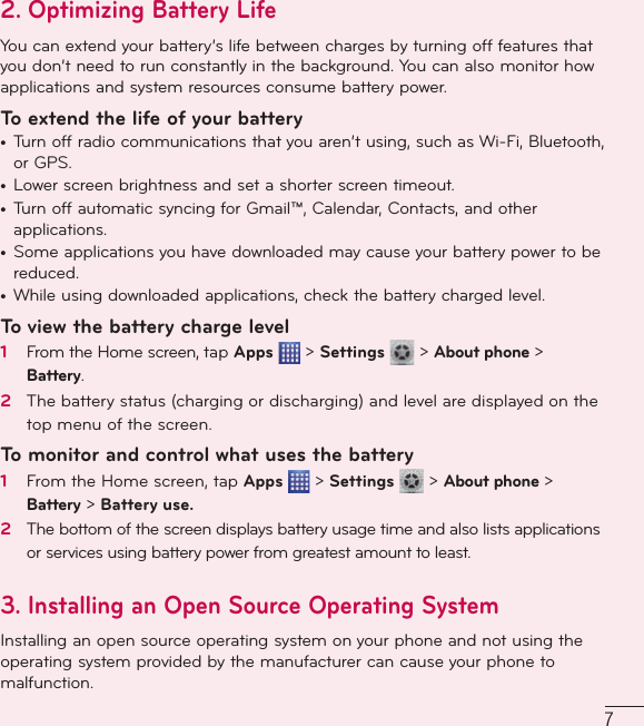 72.  Optimizing Battery LifeYou can extend your battery’s life between charges by turning off features that you don’t need to run constantly in the background. You can also monitor how applications and system resources consume battery power. To extend the life of your battery•  Turn off radio communications that you aren’t using, such as Wi-Fi, Bluetooth, or GPS. •  Lower screen brightness and set a shorter screen timeout.•  Turn off automatic syncing for Gmail™, Calendar, Contacts, and other applications.•  Some applications you have downloaded may cause your battery power to be reduced.•  While using downloaded applications, check the battery charged level.To view the battery charge level1   From the Home screen, tap Apps   &gt; Settings   &gt; About phone &gt; Battery.2   The battery status (charging or discharging) and level are displayed on the top menu of the screen.To monitor and control what uses the battery1   From the Home screen, tap Apps   &gt; Settings   &gt; About phone &gt; Battery &gt; Battery use.2   The bottom of the screen displays battery usage time and also lists applications or services using battery power from greatest amount to least.3. Installing an Open Source Operating System Installing an open source operating system on your phone and not using the operating system provided by the manufacturer can cause your phone to malfunction.