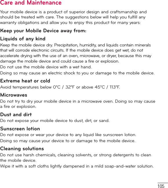 105Care and MaintenanceYour mobile device is a product of superior design and craftsmanship and should be treated with care. The suggestions below will help you fulfill any warranty obligations and allow you to enjoy this product for many years:Keep your Mobile Device away from:Liquids of any kind Keep the mobile device dry. Precipitation, humidity, and liquids contain minerals that will corrode electronic circuits. If the mobile device does get wet, do not accelerate drying with the use of an oven, microwave, or dryer, because this may damage the mobile device and could cause a fire or explosion.Do not use the mobile device with a wet hand.Doing so may cause an electric shock to you or damage to the mobile device.Extreme heat or coldAvoid temperatures below 0°C / 32°F or above 45°C / 113°F.MicrowavesDo not try to dry your mobile device in a microwave oven. Doing so may cause a fire or explosion.Dust and dirtDo not expose your mobile device to dust, dirt, or sand.Sunscreen lotionDo not expose or wear your device to any liquid like sunscreen lotion.Doing so may cause your device to or damage to the mobile device.Cleaning solutionsDo not use harsh chemicals, cleaning solvents, or strong detergents to clean the mobile device.Wipe it with a soft cloths lightly dampened in a mild soap-and-water solution.