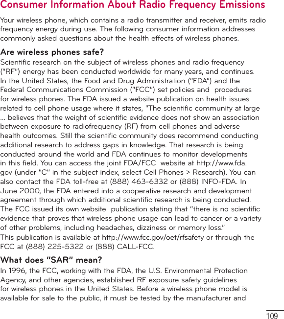 109Consumer Information About Radio Frequency EmissionsYour wireless phone, which contains a radio transmitter and receiver, emits radio frequency energy during use. The following consumer information addresses commonly asked questions about the health effects of wireless phones.Are wireless phones safe?Scientific research on the subject of wireless phones and radio frequency (“RF”) energy has been conducted worldwide for many years, and continues. In the United States, the Food and Drug Administration (“FDA”) and the Federal Communications Commission (“FCC”) set policies and  procedures for wireless phones. The FDA issued a website publication on health issues related to cell phone usage where it states, “The scientific community at large … believes that the weight of scientific evidence does not show an association between exposure to radiofrequency (RF) from cell phones and adverse health outcomes. Still the scientific community does recommend conducting additional research to address gaps in knowledge. That research is being conducted around the world and FDA continues to monitor developments in this field. You can access the joint FDA/FCC  website at http://www.fda.gov (under “C” in the subject index, select Cell Phones &gt; Research). You can also contact the FDA toll-free at (888) 463-6332 or (888) INFO-FDA. In June 2000, the FDA entered into a cooperative research and development agreement through which additional scientific research is being conducted. The FCC issued its own website  publication stating that “there is no scientific evidence that proves that wireless phone usage can lead to cancer or a variety of other problems, including headaches, dizziness or memory loss.” This publication is available at http://www.fcc.gov/oet/rfsafety or through the FCC at (888) 225-5322 or (888) CALL-FCC.What does “SAR” mean?In 1996, the FCC, working with the FDA, the U.S. Environmental Protection Agency, and other agencies, established RF exposure safety guidelines for wireless phones in the United States. Before a wireless phone model is available for sale to the public, it must be tested by the manufacturer and  