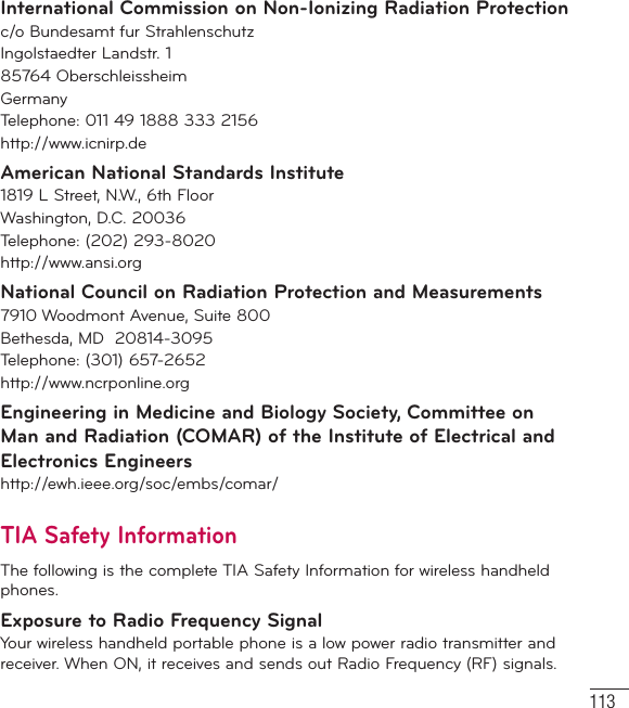 113International Commission on Non-Ionizing Radiation Protectionc/o Bundesamt fur StrahlenschutzIngolstaedter Landstr. 185764 OberschleissheimGermanyTelephone: 011 49 1888 333 2156http://www.icnirp.deAmerican National Standards Institute1819 L Street, N.W., 6th FloorWashington, D.C. 20036Telephone: (202) 293-8020http://www.ansi.orgNational Council on Radiation Protection and Measurements7910 Woodmont Avenue, Suite 800Bethesda, MD  20814-3095Telephone: (301) 657-2652 http://www.ncrponline.orgEngineering in Medicine and Biology Society, Committee on Man and Radiation (COMAR) of the Institute of Electrical and Electronics Engineershttp://ewh.ieee.org/soc/embs/comar/TIA Safety InformationThe following is the complete TIA Safety Information for wireless handheld phones. Exposure to Radio Frequency SignalYour wireless handheld portable phone is a low power radio transmitter and receiver. When ON, it receives and sends out Radio Frequency (RF) signals.