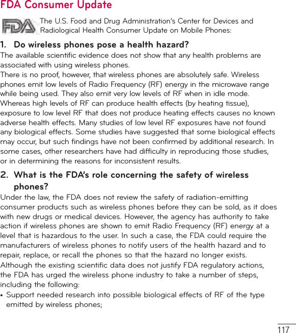 117FDA Consumer Update The U.S. Food and Drug Administration’s Center for Devices and Radiological Health Consumer Update on Mobile Phones:1.  Do wireless phones pose a health hazard?The available scientific evidence does not show that any health problems are associated with using wireless phones. There is no proof, however, that wireless phones are absolutely safe. Wireless phones emit low levels of Radio Frequency (RF) energy in the microwave range while being used. They also emit very low levels of RF when in idle mode. Whereas high levels of RF can produce health effects (by heating tissue), exposure to low level RF that does not produce heating effects causes no known adverse health effects. Many studies of low level RF exposures have not found any biological effects. Some studies have suggested that some biological effects may occur, but such findings have not been confirmed by additional research. In some cases, other researchers have had difficulty in reproducing those studies, or in determining the reasons for inconsistent results.2.  What is the FDA’s role concerning the safety of wireless phones?Under the law, the FDA does not review the safety of radiation-emitting consumer products such as wireless phones before they can be sold, as it does with new drugs or medical devices. However, the agency has authority to take action if wireless phones are shown to emit Radio Frequency (RF) energy at a level that is hazardous to the user. In such a case, the FDA could require the manufacturers of wireless phones to notify users of the health hazard and to repair, replace, or recall the phones so that the hazard no longer exists.Although the existing scientific data does not justify FDA regulatory actions, the FDA has urged the wireless phone industry to take a number of steps, including the following:•  Support needed research into possible biological effects of RF of the type emitted by wireless phones;