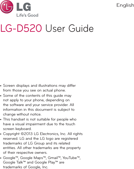 LG-D520LG-D520 User GuideEnglish•  Screen displays and illustrations may differ from those you see on actual phone.•  Some of the contents of this guide may not apply to your phone, depending on the software and your service provider. All information in this document is subject to change without notice.•  This handset is not suitable for people who have a visual impairment due to the touch screen keyboard.•  Copyright ©2013 LG Electronics, Inc. All rights reserved. LG and the LG logo are registered trademarks of LG Group and its related entities. All other trademarks are the property of their respective owners.•  Google™, Google Maps™, Gmail™, YouTube™, Google Talk™ and Google Play™ are trademarks of Google, Inc.