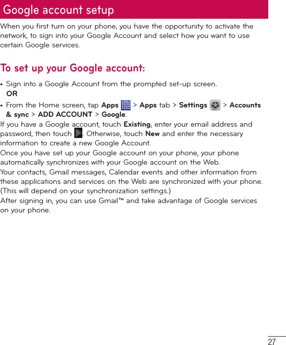 27When you first turn on your phone, you have the opportunity to activate the network, to sign into your Google Account and select how you want to use certain Google services. To set up your Google account: •  Sign into a Google Account from the prompted set-up screen. OR •  From the Home screen, tap Apps  &gt; Apps tab &gt; Settings  &gt; Accounts &amp; sync &gt; ADD ACCOUNT &gt; Google.If you have a Google account, touch Existing, enter your email address and password, then touch  . Otherwise, touch New and enter the necessary information to create a new Google Account.Once you have set up your Google account on your phone, your phone automatically synchronizes with your Google account on the Web.Your contacts, Gmail messages, Calendar events and other information from these applications and services on the Web are synchronized with your phone. (This will depend on your synchronization settings.)After signing in, you can use Gmail™ and take advantage of Google services on your phone.Google account setup