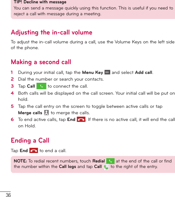 36CallsTIP! Decline with messageYou can send a message quickly using this function. This is useful if you need to reject a call with message during a meeting.Adjusting the in-call volumeTo adjust the in-call volume during a call, use the Volume Keys on the left side of the phone.Making a second call1   During your initial call, tap the Menu Key   and select Add call.2   Dial the number or search your contacts.3   Tap Call  to connect the call.4   Both calls will be displayed on the call screen. Your initial call will be put on hold.5   Tap the call entry on the screen to toggle between active calls or tap Merge calls  to merge the calls.6   To end active calls, tap End . If there is no active call, it will end the call on Hold.Ending a CallTap End  to end a call.NOTE: To redial recent numbers, touch Redial  at the end of the call or find the number within the Call logs and tap Call   to the right of the entry.