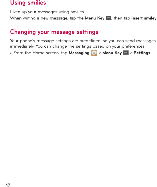 42MessagingUsing smiliesLiven up your messages using smilies.When writing a new message, tap the Menu Key  , then tap Insert smiley.Changing your message settingsYour phone’s message settings are predefined, so you can send messages immediately. You can change the settings based on your preferences.•  From the Home screen, tap Messaging   &gt; Menu Key   &gt; Settings.