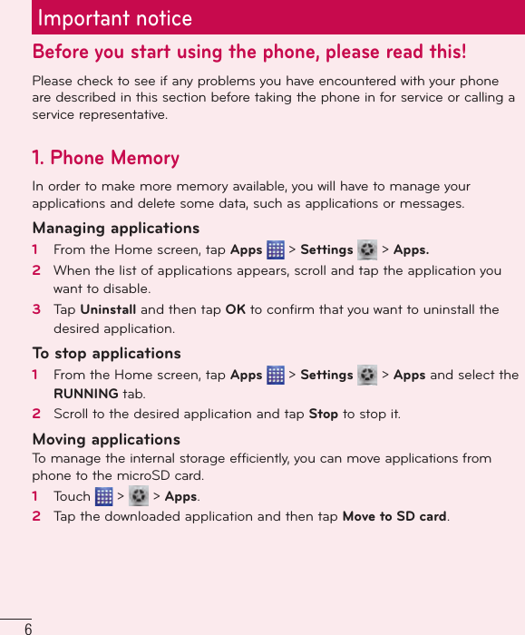 6Important noticeBefore you start using the phone, please read this!Please check to see if any problems you have encountered with your phone are described in this section before taking the phone in for service or calling a service representative.1. Phone MemoryIn order to make more memory available, you will have to manage your applications and delete some data, such as applications or messages.Managing applications 1   From the Home screen, tap Apps   &gt; Settings   &gt; Apps.2   When the list of applications appears, scroll and tap the application you want to disable.3   Tap Uninstall and then tap OK to conﬁ rm that you want to uninstall the desired application.To stop applications1   From the Home screen, tap Apps   &gt; Settings   &gt; Apps and select the RUNNING tab.2   Scroll to the desired application and tap Stop to stop it.Moving applicationsTo manage the internal storage efficiently, you can move applications from phone to the microSD card.1   Touch   &gt;   &gt; Apps.2   Tap the downloaded application and then tap Move to SD card.