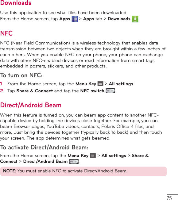 75DownloadsUse this application to see what files have been downloaded.From the Home screen, tap Apps  &gt; Apps tab &gt; Downloads  .NFCNFC (Near Field Communication) is a wireless technology that enables data transmission between two objects when they are brought within a few inches of each others. When you enable NFC on your phone, your phone can exchange data with other NFC-enabled devices or read information from smart tags embedded in posters, stickers, and other products.To turn on NFC:1   From the Home screen, tap the Menu Key   &gt; All settings.2   Tap Share &amp; Connect and tap the NFC switch .Direct/Android BeamWhen this feature is turned on, you can beam app content to another NFC-capable device by holding the devices close together. For example, you can beam Browser pages, YouTube videos, contacts, Polaris Office 4 files, and more. Just bring the devices together (typically back to back) and then touch your screen. The app determines what gets beamed.To activate Direct/Android Beam:From the Home screen, tap the Menu Key   &gt; All settings &gt; Share &amp; Connect &gt; Direct/Android Beam  .NOTE: You must enable NFC to activate Direct/Android Beam.