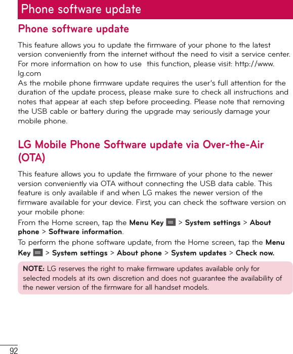 92Phone software updatePhone software updateThis feature allows you to update the firmware of your phone to the latest version conveniently from the internet without the need to visit a service center. For more information on how to use  this function, please visit: http://www.lg.com As the mobile phone firmware update requires the user’s full attention for the duration of the update process, please make sure to check all instructions and notes that appear at each step before proceeding. Please note that removing the USB cable or battery during the upgrade may seriously damage your mobile phone.LG Mobile Phone Software update via Over-the-Air (OTA)This feature allows you to update the firmware of your phone to the newer version conveniently via OTA without connecting the USB data cable. This feature is only available if and when LG makes the newer version of the firmware available for your device. First, you can check the software version on your mobile phone:From the Home screen, tap the Menu Key   &gt; System settings &gt; About phone &gt; Software information.To perform the phone software update, from the Home screen, tap the Menu Key   &gt; System settings &gt; About phone &gt; System updates &gt; Check now.NOTE: LG reserves the right to make firmware updates available only for selected models at its own discretion and does not guarantee the availability of the newer version of the firmware for all handset models.