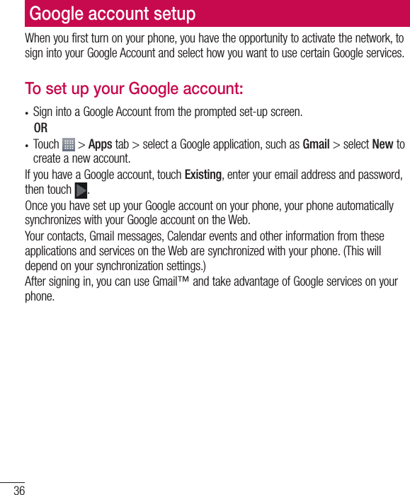 36Google account setupWhen you first turn on your phone, you have the opportunity to activate the network, to sign into your Google Account and select how you want to use certain Google services. To set up your Google account: •  Sign into a Google Account from the prompted set-up screen. OR •  Touch   &gt; Apps tab &gt; select a Google application, such as Gmail &gt; select New to create a new account. If you have a Google account, touch Existing, enter your email address and password, then touch  .Once you have set up your Google account on your phone, your phone automatically synchronizes with your Google account on the Web.Your contacts, Gmail messages, Calendar events and other information from these applications and services on the Web are synchronized with your phone. (This will depend on your synchronization settings.)After signing in, you can use Gmail™ and take advantage of Google services on your phone.