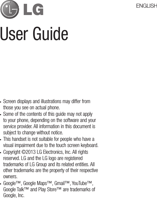 User Guide•  Screen displays and illustrations may differ from those you see on actual phone.•  Some of the contents of this guide may not apply to your phone, depending on the software and your service provider. All information in this document is subject to change without notice.•  This handset is not suitable for people who have a visual impairment due to the touch screen keyboard.•  Copyright ©2013 LG Electronics, Inc. All rights reserved. LG and the LG logo are registered trademarks of LG Group and its related entities. All other trademarks are the property of their respective owners.•  Google™, Google Maps™, Gmail™, YouTube™, Google Talk™ and Play Store™ are trademarks of Google, Inc.ENGLISH