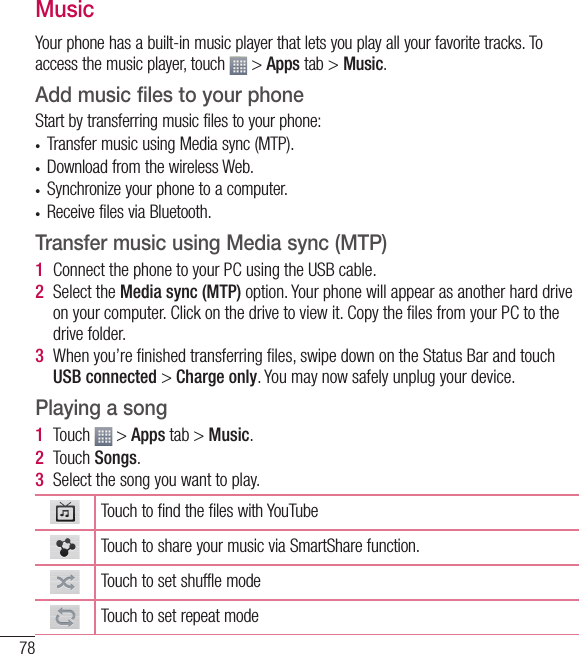 78MusicYour phone has a built-in music player that lets you play all your favorite tracks. To access the music player, touch   &gt; Apps tab &gt; Music.Add music files to your phoneStart by transferring music files to your phone:•  Transfer music using Media sync (MTP).•  Download from the wireless Web.•  Synchronize your phone to a computer.•  Receive files via Bluetooth.Transfer music using Media sync (MTP)1  Connect the phone to your PC using the USB cable.2  Select the Media sync (MTP) option. Your phone will appear as another hard drive on your computer. Click on the drive to view it. Copy the ﬁ les from your PC to the drive folder.3  When you’re ﬁ nished transferring ﬁ les, swipe down on the Status Bar and touch USB connected &gt; Charge only. You may now safely unplug your device.Playing a song1  Touch   &gt; Apps tab &gt; Music. 2  Touch Songs.3  Select the song you want to play.Touch to find the files with YouTubeTouch to share your music via SmartShare function.Touch to set shuffle modeTouch to set repeat modeMultimedia