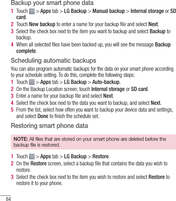 84Backup your smart phone data1  Touch   &gt; Apps tab &gt; LG Backup &gt; Manual backup &gt; Internal storage or SD card.2  Touch New backup to enter a name for your backup ﬁ le and select Next.3  Select the check box next to the item you want to backup and select Backup to backup.4  When all selected ﬁ les have been backed up, you will see the message Backup complete. Scheduling automatic backupsYou can also program automatic backups for the data on your smart phone according to your schedule setting. To do this, complete the following steps:1  Touch   &gt; Apps tab &gt; LG Backup &gt; Auto-backup.2  On the Backup Location screen, touch Internal storage or SD card. 3  Enter a name for your backup ﬁ le and select Next.4  Select the check box next to the data you want to backup, and select Next.5  From the list, select how often you want to backup your device data and settings, and select Done to ﬁ nish the schedule set.Restoring smart phone dataNOTE: All files that are stored on your smart phone are deleted before the backup file is restored.1  Touch   &gt; Apps tab &gt; LG Backup &gt; Restore.2  On the Restore screen, select a backup ﬁ le that contains the data you wish to restore. 3  Select the check box next to the item you wish to restore and select Restore to restore it to your phone.Utilities