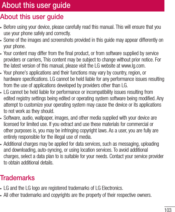 103About this user guide•  Before using your device, please carefully read this manual. This will ensure that you use your phone safely and correctly.•  Some of the images and screenshots provided in this guide may appear differently on your phone.•  Your content may differ from the final product, or from software supplied by service providers or carriers, This content may be subject to change without prior notice. For the latest version of this manual, please visit the LG website at www.lg.com.•  Your phone&apos;s applications and their functions may vary by country, region, or hardware specifications. LG cannot be held liable for any performance issues resulting from the use of applications developed by providers other than LG.•  LG cannot be held liable for performance or incompatibility issues resulting from edited registry settings being edited or operating system software being modified. Any attempt to customize your operating system may cause the device or its applications to not work as they should.•  Software, audio, wallpaper, images, and other media supplied with your device are licensed for limited use. If you extract and use these materials for commercial or other purposes is, you may be infringing copyright laws. As a user, you are fully are entirely responsible for the illegal use of media.•  Additional charges may be applied for data services, such as messaging, uploading and downloading, auto-syncing, or using location services. To avoid additional charges, select a data plan to is suitable for your needs. Contact your service provider to obtain additional details.Trademarks•  LG and the LG logo are registered trademarks of LG Electronics.•  All other trademarks and copyrights are the property of their respective owners.About this user guide