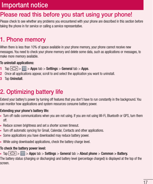 17Important noticePlease check to see whether any problems you encountered with your phone are described in this section before taking the phone in for service or calling a service representative.1. Phone memory When there is less than 10% of space available in your phone memory, your phone cannot receive new messages. You need to check your phone memory and delete some data, such as applications or messages, to make more memory available.To uninstall applications:1   Tap   &gt;   &gt; Apps tab &gt; Settings &gt; General tab &gt; Apps.2   Once all applications appear, scroll to and select the application you want to uninstall.3   Tap Uninstall.2. Optimizing battery lifeExtend your battery&apos;s power by turning off features that you don&apos;t have to run constantly in the background. You can monitor how applications and system resources consume battery power.Extending your phone&apos;s battery life:t Turn off radio communications when you are not using. If you are not using Wi-Fi, Bluetooth or GPS, turn them off.t Reduce screen brightness and set a shorter screen timeout.t Turn off automatic syncing for Gmail, Calendar, Contacts and other applications.t Some applications you have downloaded may reduce battery power.t While using downloaded applications, check the battery charge level.To check the battery power level:t Tap   &gt;   &gt; Apps tab &gt; Settings &gt; General tab &gt; About phone &gt; Common &gt; Battery.The battery status (charging or discharging) and battery level (percentage charged) is displayed at the top of the screen.Please read this before you start using your phone!
