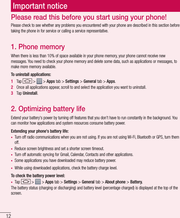 12Important noticePlease check to see whether any problems you encountered with your phone are described in this section before taking the phone in for service or calling a service representative.1. Phone memory When there is less than 10% of space available in your phone memory, your phone cannot receive new messages. You need to check your phone memory and delete some data, such as applications or messages, to make more memory available.To uninstall applications:1   Tap   &gt;   &gt; Apps tab &gt; Settings &gt; General tab &gt; Apps.2   Once all applications appear, scroll to and select the application you want to uninstall.3   Tap Uninstall.2. Optimizing battery lifeExtend your battery&apos;s power by turning off features that you don&apos;t have to run constantly in the background. You can monitor how applications and system resources consume battery power.Extending your phone&apos;s battery life:•  Turn off radio communications when you are not using. If you are not using Wi-Fi, Bluetooth or GPS, turn them off.•  Reduce screen brightness and set a shorter screen timeout.•  Turn off automatic syncing for Gmail, Calendar, Contacts and other applications.•  Some applications you have downloaded may reduce battery power.•  While using downloaded applications, check the battery charge level.To check the battery power level:•  Tap   &gt;   &gt; Apps tab &gt; Settings &gt; General tab &gt; About phone &gt; Battery.The battery status (charging or discharging) and battery level (percentage charged) is displayed at the top of the screen.Please read this before you start using your phone!