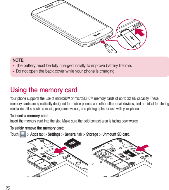 22NOTE:  •  The battery must be fully charged initially to improve battery lifetime.•  Do not open the back cover while your phone is charging.Using the memory cardYour phone supports the use of microSDTM or microSDHCTM memory cards of up to 32 GB capacity. These memory cards are specifically designed for mobile phones and other ultra-small devices, and are ideal for storing media-rich files such as music, programs, videos, and photographs for use with your phone.To insert a memory card:Insert the memory card into the slot. Make sure the gold contact area is facing downwards.To safely remove the memory card: Touch   &gt; Apps tab &gt; Settings &gt; General tab &gt; Storage &gt; Unmount SD card.Getting to know your phone