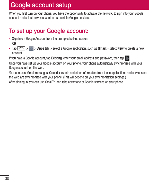 30Google account setupWhen you first turn on your phone, you have the opportunity to activate the network, to sign into your Google Account and select how you want to use certain Google services. To set up your Google account: •  Sign into a Google Account from the prompted set-up screen. OR •  Tap   &gt;   &gt; Apps tab &gt; select a Google application, such as Gmail &gt; select New to create a new account. If you have a Google account, tap Existing, enter your email address and password, then tap  .Once you have set up your Google account on your phone, your phone automatically synchronizes with your Google account on the Web.Your contacts, Gmail messages, Calendar events and other information from these applications and services on the Web are synchronized with your phone. (This will depend on your synchronization settings.)After signing in, you can use Gmail™ and take advantage of Google services on your phone.