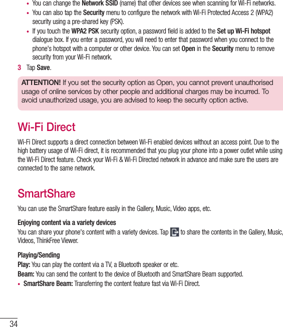 34•  You can change the Network SSID (name) that other devices see when scanning for Wi-Fi networks.•  You can also tap the Security menu to configure the network with Wi-Fi Protected Access 2 (WPA2) security using a pre-shared key (PSK).•  If you touch the WPA2 PSK security option, a password field is added to the Set up Wi-Fi hotspot dialogue box. If you enter a password, you will need to enter that password when you connect to the phone&apos;s hotspot with a computer or other device. You can set Open in the Security menu to remove security from your Wi-Fi network.3   Tap Save.ATTENTION! If you set the security option as Open, you cannot prevent unauthorised usage of online services by other people and additional charges may be incurred. To avoid unauthorized usage, you are advised to keep the security option active.Wi-Fi DirectWi-Fi Direct supports a direct connection between Wi-Fi enabled devices without an access point. Due to the high battery usage of Wi-Fi direct, it is recommended that you plug your phone into a power outlet while using the Wi-Fi Direct feature. Check your Wi-Fi &amp; Wi-Fi Directed network in advance and make sure the users are connected to the same network.SmartShareYou can use the SmartShare feature easily in the Gallery, Music, Video apps, etc.Enjoying content via a variety devices You can share your phone&apos;s content with a variety devices. Tap   to share the contents in the Gallery, Music, Videos, ThinkFree Viewer.Playing/SendingPlay: You can play the content via a TV, a Bluetooth speaker or etc.Beam: You can send the content to the device of Bluetooth and SmartShare Beam supported.•  SmartShare Beam: Transferring the content feature fast via Wi-Fi Direct.Connecting to Networks and Devices