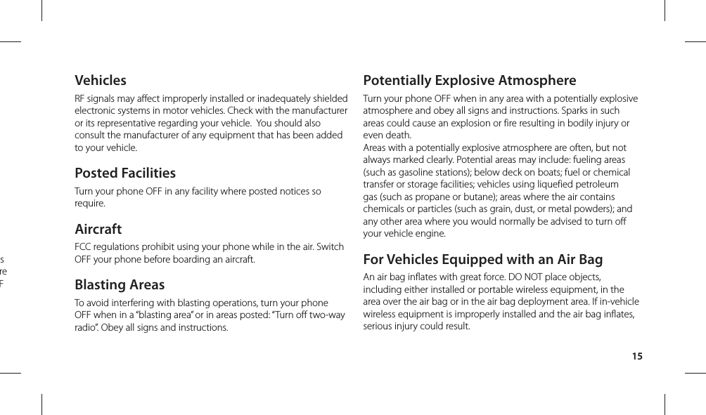 15VehiclesRF signals may affect improperly installed or inadequately shielded electronic systems in motor vehicles. Check with the manufacturer or its representative regarding your vehicle.  You should also consult the manufacturer of any equipment that has been added to your vehicle.Posted FacilitiesTurn your phone OFF in any facility where posted notices so require.AircraftFCC regulations prohibit using your phone while in the air. Switch OFF your phone before boarding an aircraft.Blasting AreasTo avoid interfering with blasting operations, turn your phone OFF when in a “blasting area” or in areas posted: “Turn off two-way radio”. Obey all signs and instructions.Potentially Explosive AtmosphereTurn your phone OFF when in any area with a potentially explosive atmosphere and obey all signs and instructions. Sparks in such areas could cause an explosion or fire resulting in bodily injury or even death.Areas with a potentially explosive atmosphere are often, but not always marked clearly. Potential areas may include: fueling areas (such as gasoline stations); below deck on boats; fuel or chemical transfer or storage facilities; vehicles using liquefied petroleum gas (such as propane or butane); areas where the air contains chemicals or particles (such as grain, dust, or metal powders); and any other area where you would normally be advised to turn off your vehicle engine.For Vehicles Equipped with an Air BagAn air bag inflates with great force. DO NOT place objects, including either installed or portable wireless equipment, in the area over the air bag or in the air bag deployment area. If in-vehicle wireless equipment is improperly installed and the air bag inflates, serious injury could result.s re F 