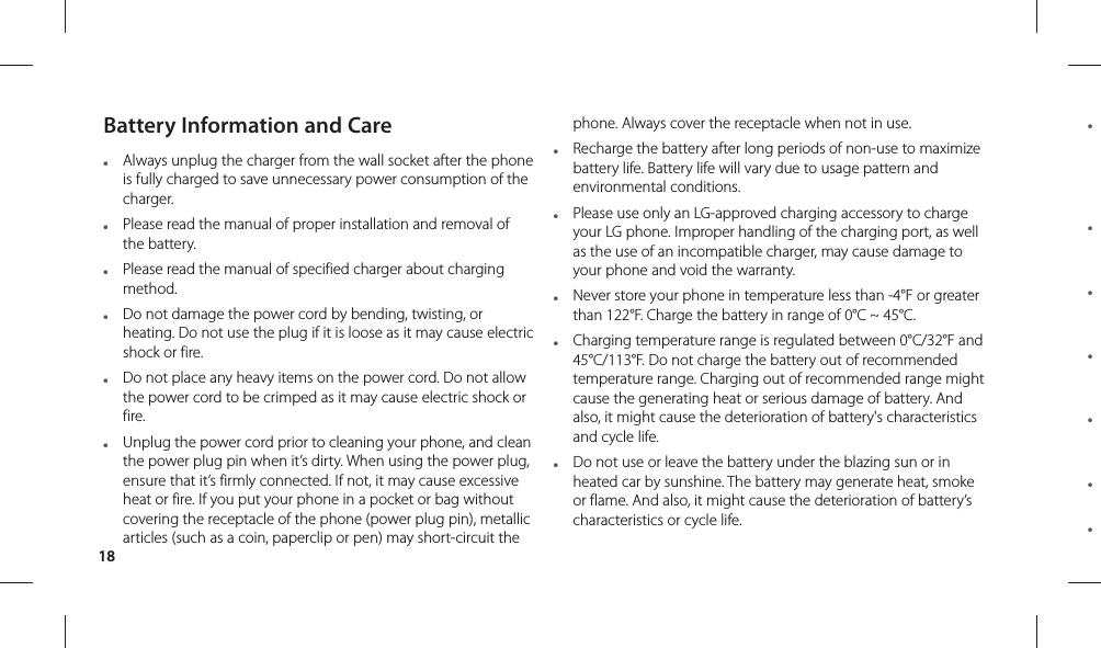 18● ● ● ● ● ● ● Battery Information and Care●  Always unplug the charger from the wall socket after the phone is fully charged to save unnecessary power consumption of the charger.●  Please read the manual of proper installation and removal of the battery.●  Please read the manual of specified charger about charging method.●  Do not damage the power cord by bending, twisting, or heating. Do not use the plug if it is loose as it may cause electric shock or fire.●  Do not place any heavy items on the power cord. Do not allow the power cord to be crimped as it may cause electric shock or fire.●  Unplug the power cord prior to cleaning your phone, and clean the power plug pin when it’s dirty. When using the power plug, ensure that it’s firmly connected. If not, it may cause excessive heat or fire. If you put your phone in a pocket or bag without covering the receptacle of the phone (power plug pin), metallic articles (such as a coin, paperclip or pen) may short-circuit the phone. Always cover the receptacle when not in use.●  Recharge the battery after long periods of non-use to maximize battery life. Battery life will vary due to usage pattern and environmental conditions.●  Please use only an LG-approved charging accessory to charge your LG phone. Improper handling of the charging port, as well as the use of an incompatible charger, may cause damage to your phone and void the warranty.●  Never store your phone in temperature less than -4°F or greater than 122°F. Charge the battery in range of 0°C ~ 45°C.●  Charging temperature range is regulated between 0°C/32°F and 45°C/113°F. Do not charge the battery out of recommended temperature range. Charging out of recommended range might cause the generating heat or serious damage of battery. And also, it might cause the deterioration of battery&apos;s characteristics and cycle life.●  Do not use or leave the battery under the blazing sun or in heated car by sunshine. The battery may generate heat, smoke or flame. And also, it might cause the deterioration of battery’s characteristics or cycle life.