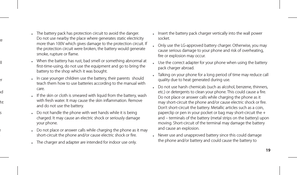 19●  The battery pack has protection circuit to avoid the danger. Do not use nearby the place where generates static electricity more than 100V which gives damage to the protection circuit. If the protection circuit were broken, the battery would generate smoke, rupture or flame.●  When the battery has rust, bad smell or something abnormal at first-time-using, do not use the equipment and go to bring the battery to the shop which it was bought.●  In case younger children use the battery, their parents  should teach them how to use batteries according to the manual with care. ●  If the skin or cloth is smeared with liquid from the battery, wash with fresh water. It may cause the skin inflammation. Remove and do not use the battery.●  Do not handle the phone with wet hands while it is being charged. It may cause an electric shock or seriously damage your phone.●  Do not place or answer calls while charging the phone as it may short-circuit the phone and/or cause electric shock or fire.●  The charger and adapter are intended for indoor use only.●  Insert the battery pack charger vertically into the wall power socket.●  Only use the LG-approved battery charger. Otherwise, you may cause serious damage to your phone and risk of overheating, fire or explosion may occur.●  Use the correct adapter for your phone when using the battery pack charger abroad.●  Talking on your phone for a long period of time may reduce call quality due to heat generated during use.●  Do not use harsh chemicals (such as alcohol, benzene, thinners, etc.) or detergents to clean your phone. This could cause a fire. Do not place or answer calls while charging the phone as it may short-circuit the phone and/or cause electric shock or fire. Don’t short-circuit the battery. Metallic articles such as a coin, paperclip or pen in your pocket or bag may short-circuit the + and – terminals of the battery (metal strips on the battery) upon moving. Short-circuit of the terminal may damage the battery and cause an explosion.●  Never use and unapproved battery since this could damage the phone and/or battery and could cause the battery to ze ll er nd ht s e s 