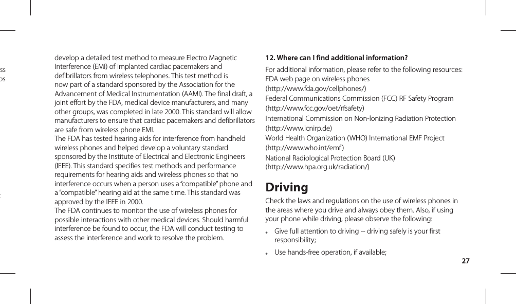 27develop a detailed test method to measure Electro Magnetic Interference (EMI) of implanted cardiac pacemakers and defibrillators from wireless telephones. This test method is now part of a standard sponsored by the Association for the Advancement of Medical Instrumentation (AAMI). The final draft, a joint effort by the FDA, medical device manufacturers, and many other groups, was completed in late 2000. This standard will allow manufacturers to ensure that cardiac pacemakers and defibrillators are safe from wireless phone EMI.The FDA has tested hearing aids for interference from handheld wireless phones and helped develop a voluntary standard sponsored by the Institute of Electrical and Electronic Engineers (IEEE). This standard specifies test methods and performance requirements for hearing aids and wireless phones so that no interference occurs when a person uses a “compatible” phone and a “compatible” hearing aid at the same time. This standard was approved by the IEEE in 2000. The FDA continues to monitor the use of wireless phones for possible interactions with other medical devices. Should harmful interference be found to occur, the FDA will conduct testing to assess the interference and work to resolve the problem.12.  Where can I find additional information?For additional information, please refer to the following resources:FDA web page on wireless phones(http://www.fda.gov/cellphones/)Federal Communications Commission (FCC) RF Safety Program(http://www.fcc.gov/oet/rfsafety)International Commission on Non-lonizing Radiation Protection(http://www.icnirp.de)World Health Organization (WHO) International EMF Project(http://www.who.int/emf )National Radiological Protection Board (UK)(http://www.hpa.org.uk/radiation/)DrivingCheck the laws and regulations on the use of wireless phones in the areas where you drive and always obey them. Also, if using your phone while driving, please observe the following:●   Give full attention to driving -- driving safely is your first responsibility;●   Use hands-free operation, if available;ss ps t 