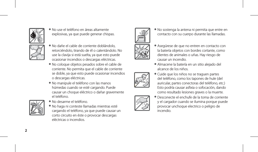 2● No use el teléfono en áreas altamente explosivas, ya que puede generar chispas.● No dañe el cable de corriente doblándolo, retorciéndolo, tirando de él o calentándolo. No use la clavija si está suelta, ya que esto puede ocasionar incendios o descargas eléctricas.● No coloque objetos pesados sobre el cable de corriente. No permita que el cable de corriente se doble, ya que esto puede ocasionar incendios o descargas eléctricas.● No manipule el teléfono con las manos húmedas cuando se esté cargando. Puede causar un choque eléctrico o dañar gravemente el teléfono.● No desarme el teléfono.● No haga ni conteste llamadas mientras esté cargando el teléfono, ya que puede causar un corto circuito en éste o provocar descargas eléctricas o incendios.● No sostenga la antena ni permita que entre en contacto con su cuerpo durante las llamadas.● Asegúrese de que no entren en contacto con la batería objetos con bordes cortante, como dientes de animales o uñas. Hay riesgo de causar un incendio.● Almacene la batería en un sitio alejado del alcance de los niños.● Cuide que los niños no se traguen partes del teléfono, como los tapones de hule (del auricular, partes conectoras del teléfono, etc.) Esto podría causar asfixia o sofocación, dando como resultado lesiones graves o la muerte.● Desconecte el enchufe de la toma de corriente y el cargador cuando se ilumina porque puede provocar unchoque electrico o peligro de incendio.