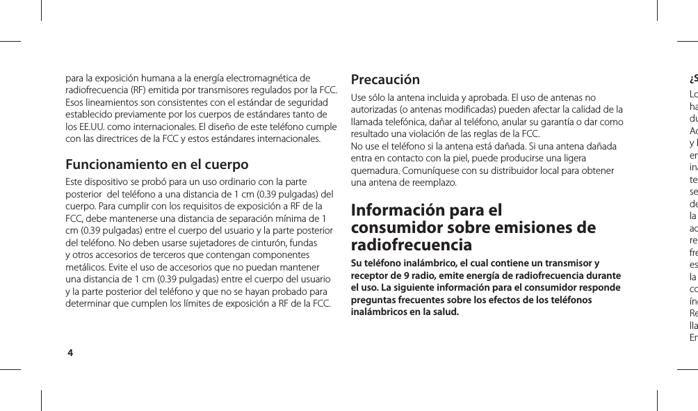 4¿SLohaduAdy leninatesedela adrefreesla coíndRellaEnpara la exposición humana a la energía electromagnética de radiofrecuencia (RF) emitida por transmisores regulados por la FCC. Esos lineamientos son consistentes con el estándar de seguridad establecido previamente por los cuerpos de estándares tanto de los EE.UU. como internacionales. El diseño de este teléfono cumple con las directrices de la FCC y estos estándares internacionales.Funcionamiento en el cuerpoEste dispositivo se probó para un uso ordinario con la parte posterior  del teléfono a una distancia de 1 cm (0.39 pulgadas) del cuerpo. Para cumplir con los requisitos de exposición a RF de la FCC, debe mantenerse una distancia de separación mínima de 1 cm (0.39 pulgadas) entre el cuerpo del usuario y la parte posterior del teléfono. No deben usarse sujetadores de cinturón, fundas y otros accesorios de terceros que contengan componentes metálicos. Evite el uso de accesorios que no puedan mantener una distancia de 1 cm (0.39 pulgadas) entre el cuerpo del usuario y la parte posterior del teléfono y que no se hayan probado para determinar que cumplen los límites de exposición a RF de la FCC.PrecauciónUse sólo la antena incluida y aprobada. El uso de antenas no autorizadas (o antenas modificadas) pueden afectar la calidad de la llamada telefónica, dañar al teléfono, anular su garantía o dar como resultado una violación de las reglas de la FCC. No use el teléfono si la antena está dañada. Si una antena dañada entra en contacto con la piel, puede producirse una ligera quemadura. Comuníquese con su distribuidor local para obtener una antena de reemplazo.Información para el consumidor sobre emisiones de radiofrecuenciaSu teléfono inalámbrico, el cual contiene un transmisor y receptor de 9 radio, emite energía de radiofrecuencia durante el uso. La siguiente información para el consumidor responde preguntas frecuentes sobre los efectos de los teléfonos inalámbricos en la salud.