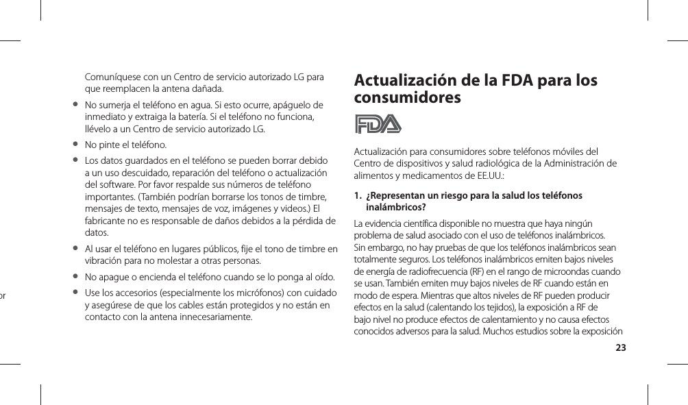 23Comuníquese con un Centro de servicio autorizado LG para que reemplacen la antena dañada.●  No sumerja el teléfono en agua. Si esto ocurre, apáguelo de inmediato y extraiga la batería. Si el teléfono no funciona, llévelo a un Centro de servicio autorizado LG.●  No pinte el teléfono.●  Los datos guardados en el teléfono se pueden borrar debido a un uso descuidado, reparación del teléfono o actualización del software. Por favor respalde sus números de teléfono importantes. (También podrían borrarse los tonos de timbre, mensajes de texto, mensajes de voz, imágenes y videos.) El fabricante no es responsable de daños debidos a la pérdida de datos. ●  Al usar el teléfono en lugares públicos, fije el tono de timbre en vibración para no molestar a otras personas.●  No apague o encienda el teléfono cuando se lo ponga al oído.●  Use los accesorios (especialmente los micrófonos) con cuidado y asegúrese de que los cables están protegidos y no están en contacto con la antena innecesariamente.Actualización de la FDA para los consumidoresActualización para consumidores sobre teléfonos móviles del Centro de dispositivos y salud radiológica de la Administración de alimentos y medicamentos de EE.UU.:1.  ¿Representan un riesgo para la salud los teléfonos inalámbricos?La evidencia científica disponible no muestra que haya ningún problema de salud asociado con el uso de teléfonos inalámbricos. Sin embargo, no hay pruebas de que los teléfonos inalámbricos sean totalmente seguros. Los teléfonos inalámbricos emiten bajos niveles de energía de radiofrecuencia (RF) en el rango de microondas cuando se usan. También emiten muy bajos niveles de RF cuando están en modo de espera. Mientras que altos niveles de RF pueden producir efectos en la salud (calentando los tejidos), la exposición a RF de bajo nivel no produce efectos de calentamiento y no causa efectos conocidos adversos para la salud. Muchos estudios sobre la exposición or 
