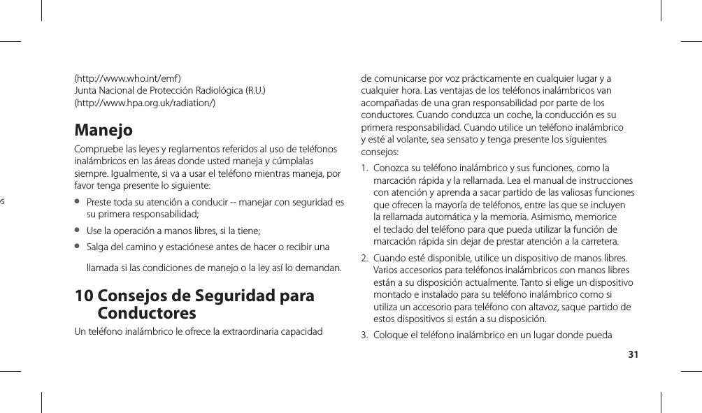 31(http://www.who.int/emf )Junta Nacional de Protección Radiológica (R.U.)(http://www.hpa.org.uk/radiation/)ManejoCompruebe las leyes y reglamentos referidos al uso de teléfonos inalámbricos en las áreas donde usted maneja y cúmplalas siempre. Igualmente, si va a usar el teléfono mientras maneja, por favor tenga presente lo siguiente:●  Preste toda su atención a conducir -- manejar con seguridad es su primera responsabilidad;●  Use la operación a manos libres, si la tiene;●  Salga del camino y estaciónese antes de hacer o recibir una llamada si las condiciones de manejo o la ley así lo demandan.10  Consejos de Seguridad para ConductoresUn teléfono inalámbrico le ofrece la extraordinaria capacidad de comunicarse por voz prácticamente en cualquier lugar y a cualquier hora. Las ventajas de los teléfonos inalámbricos van acompañadas de una gran responsabilidad por parte de los conductores. Cuando conduzca un coche, la conducción es su primera responsabilidad. Cuando utilice un teléfono inalámbrico y esté al volante, sea sensato y tenga presente los siguientes consejos:1.  Conozca su teléfono inalámbrico y sus funciones, como la marcación rápida y la rellamada. Lea el manual de instrucciones con atención y aprenda a sacar partido de las valiosas funciones que ofrecen la mayoría de teléfonos, entre las que se incluyen la rellamada automática y la memoria. Asimismo, memorice el teclado del teléfono para que pueda utilizar la función de marcación rápida sin dejar de prestar atención a la carretera.2.  Cuando esté disponible, utilice un dispositivo de manos libres. Varios accesorios para teléfonos inalámbricos con manos libres están a su disposición actualmente. Tanto si elige un dispositivo montado e instalado para su teléfono inalámbrico como si utiliza un accesorio para teléfono con altavoz, saque partido de estos dispositivos si están a su disposición.3.  Coloque el teléfono inalámbrico en un lugar donde pueda os 