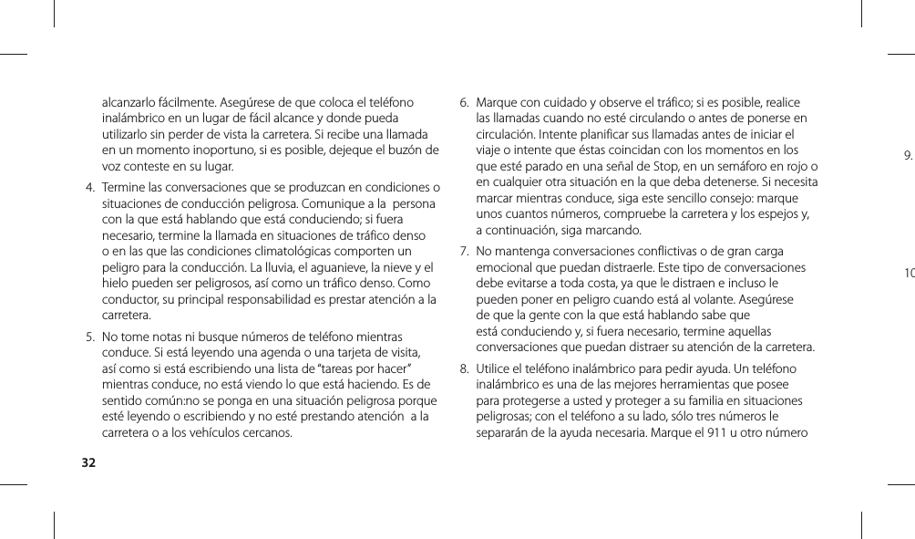 329. 10alcanzarlo fácilmente. Asegúrese de que coloca el teléfono inalámbrico en un lugar de fácil alcance y donde pueda utilizarlo sin perder de vista la carretera. Si recibe una llamada en un momento inoportuno, si es posible, dejeque el buzón de voz conteste en su lugar. 4.  Termine las conversaciones que se produzcan en condiciones o situaciones de conducción peligrosa. Comunique a la  persona con la que está hablando que está conduciendo; si fuera necesario, termine la llamada en situaciones de tráfico denso o en las que las condiciones climatológicas comporten un peligro para la conducción. La lluvia, el aguanieve, la nieve y el hielo pueden ser peligrosos, así como un tráfico denso. Como conductor, su principal responsabilidad es prestar atención a la carretera.5.  No tome notas ni busque números de teléfono mientras conduce. Si está leyendo una agenda o una tarjeta de visita, así como si está escribiendo una lista de “tareas por hacer” mientras conduce, no está viendo lo que está haciendo. Es de sentido común:no se ponga en una situación peligrosa porque esté leyendo o escribiendo y no esté prestando atención  a la carretera o a los vehículos cercanos.6.  Marque con cuidado y observe el tráfico; si es posible, realice las llamadas cuando no esté circulando o antes de ponerse en circulación. Intente planificar sus llamadas antes de iniciar el viaje o intente que éstas coincidan con los momentos en los que esté parado en una señal de Stop, en un semáforo en rojo o en cualquier otra situación en la que deba detenerse. Si necesita marcar mientras conduce, siga este sencillo consejo: marque unos cuantos números, compruebe la carretera y los espejos y, a continuación, siga marcando.7.  No mantenga conversaciones conflictivas o de gran carga emocional que puedan distraerle. Este tipo de conversaciones debe evitarse a toda costa, ya que le distraen e incluso le pueden poner en peligro cuando está al volante. Asegúrese de que la gente con la que está hablando sabe que está conduciendo y, si fuera necesario, termine aquellas conversaciones que puedan distraer su atención de la carretera.8.  Utilice el teléfono inalámbrico para pedir ayuda. Un teléfono inalámbrico es una de las mejores herramientas que posee para protegerse a usted y proteger a su familia en situaciones peligrosas; con el teléfono a su lado, sólo tres números le separarán de la ayuda necesaria. Marque el 911 u otro número 